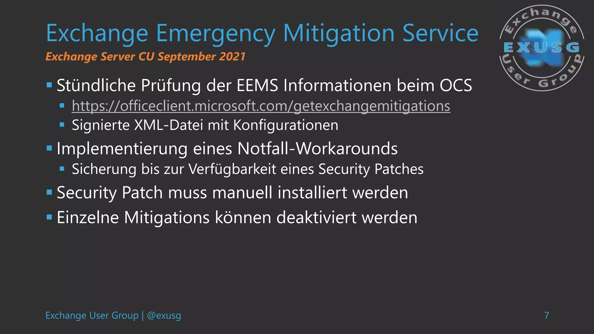 Exchange User Group | @exusg 7
Exchange Emergency Mitigation Service
 Stündliche Prüfung der EEMS Informationen beim OCS
 https://officeclient.microsoft.com/getexchangemitigations
 Signierte XML-Datei mit Konfigurationen
 Implementierung eines Notfall-Workarounds
 Sicherung bis zur Verfügbarkeit eines Security Patches
 Security Patch muss manuell installiert werden
 Einzelne Mitigations können deaktiviert werden
Exchange Server CU September 2021
 