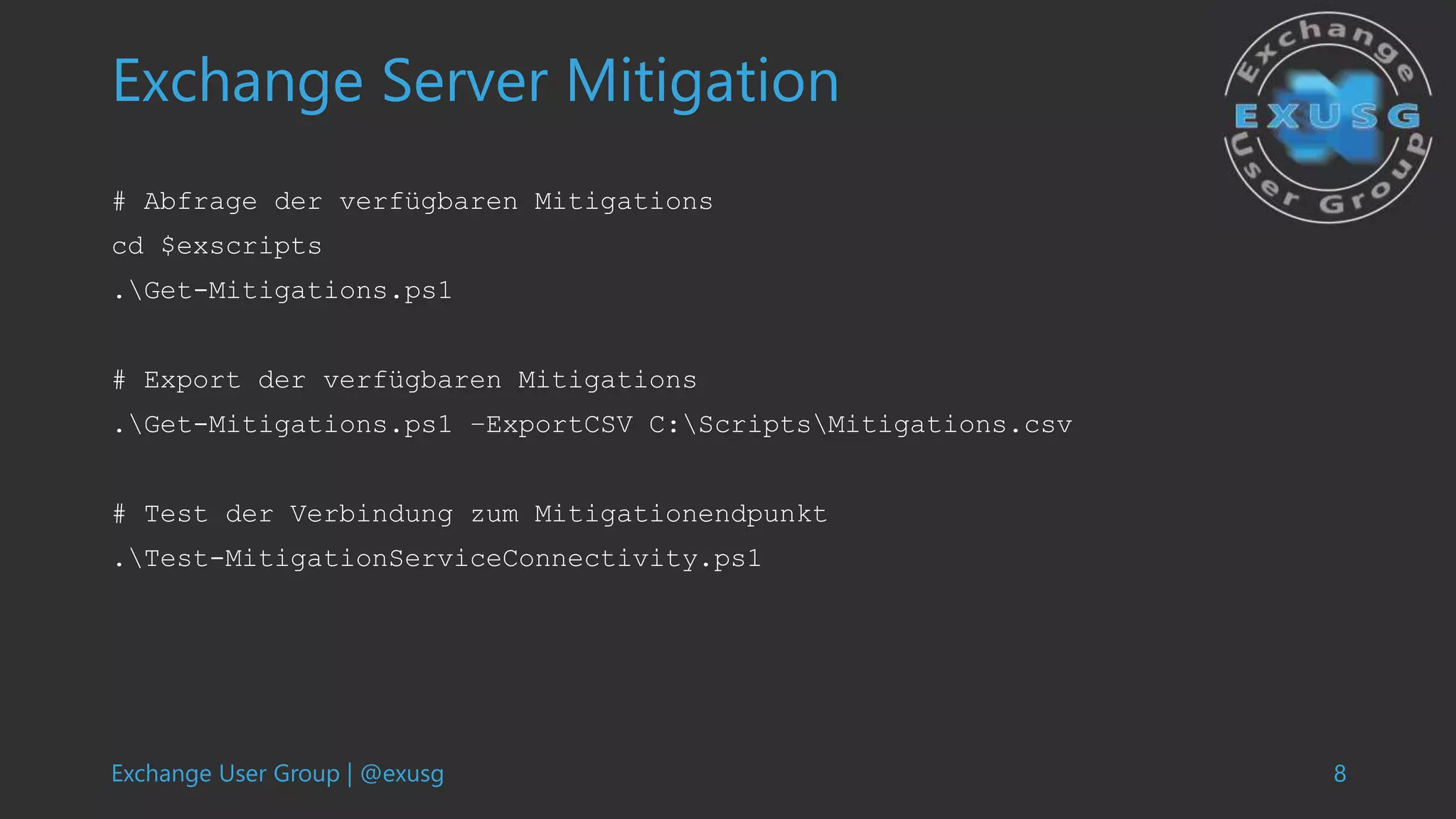 Exchange User Group | @exusg 8
Exchange Server Mitigation
# Abfrage der verfügbaren Mitigations
cd $exscripts
.Get-Mitigations.ps1
# Export der verfügbaren Mitigations
.Get-Mitigations.ps1 –ExportCSV C:ScriptsMitigations.csv
# Test der Verbindung zum Mitigationendpunkt
.Test-MitigationServiceConnectivity.ps1
 