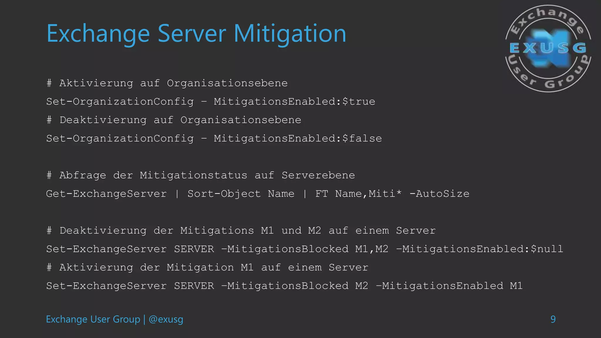 Exchange User Group | @exusg 9
Exchange Server Mitigation
# Aktivierung auf Organisationsebene
Set-OrganizationConfig – MitigationsEnabled:$true
# Deaktivierung auf Organisationsebene
Set-OrganizationConfig – MitigationsEnabled:$false
# Abfrage der Mitigationstatus auf Serverebene
Get-ExchangeServer | Sort-Object Name | FT Name,Miti* -AutoSize
# Deaktivierung der Mitigations M1 und M2 auf einem Server
Set-ExchangeServer SERVER –MitigationsBlocked M1,M2 –MitigationsEnabled:$null
# Aktivierung der Mitigation M1 auf einem Server
Set-ExchangeServer SERVER –MitigationsBlocked M2 –MitigationsEnabled M1
 