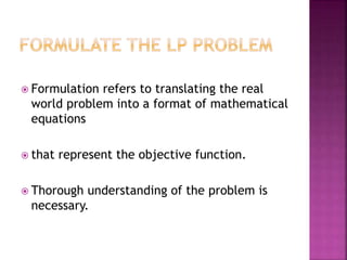  Formulation refers to translating the real
world problem into a format of mathematical
equations
 that represent the objective function.
 Thorough understanding of the problem is
necessary.
 