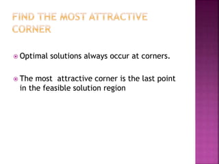  Optimal solutions always occur at corners.
 The most attractive corner is the last point
in the feasible solution region
 