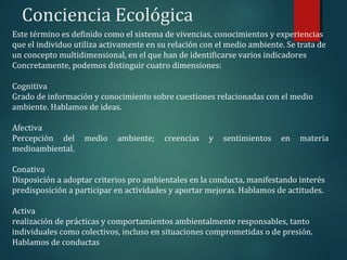 Conciencia Ecológica
Este término es definido como el sistema de vivencias, conocimientos y experiencias
que el individuo utiliza activamente en su relación con el medio ambiente. Se trata de
un concepto multidimensional, en el que han de identificarse varios indicadores
Concretamente, podemos distinguir cuatro dimensiones:
Cognitiva
Grado de información y conocimiento sobre cuestiones relacionadas con el medio
ambiente. Hablamos de ideas.
Afectiva
Percepción del medio ambiente; creencias y sentimientos en materia
medioambiental.
Conativa
Disposición a adoptar criterios pro ambientales en la conducta, manifestando interés
predisposición a participar en actividades y aportar mejoras. Hablamos de actitudes.
Activa
realización de prácticas y comportamientos ambientalmente responsables, tanto
individuales como colectivos, incluso en situaciones comprometidas o de presión.
Hablamos de conductas
 