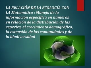 LA RELACIÓN DE LA ECOLOGÍA CON
LA Matemática : Manejo de la
información específica en números
en relación de la distribución de las
especies, el crecimiento demográfico,
la extensión de las comunidades y de
la biodiversidad
 