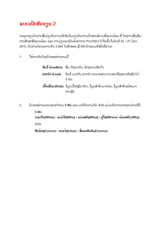 ແບບເຝິກຫັດຂຽນ 2
ກະລຸນາຂຽນບົດຂ່າວສັ້ນກ່ຽວກັບການເຝິກອົບຮົມກ່ຽວກັບການເດີນສາຍລົດເມສິ່ງແວດລ້ອມ ທີ່ ໂຄງການສົ່ງເສີມ
ການສຶກສາສິ່ງແວດລ້ອມ ແລະ ການປ່ຽນແປງດິນຟ້າອາກາດ ProCEEd ໄດ້ຈັດຂຶ້ນໃນວັນທີ 25 – 27 ມີນາ,
2015. ບົດຂ່າວບໍ່ຄວນຍາວເກີນ 3,000 ໂຕອັກສອນ ຫຼື 500 ຄໍາ(ລວມທັງຫົວຂໍ້ຂ່າວ)
1. ໃຫ້ທ່ານຈັດໂຄງບົດຂອງທ່ານຕາມນີ້
ຫົວຂໍ້ (headline) ສັ້ນ, ກົງປະເດັນ, ສ້າງຄວາມສົນໃຈ
ພາກນໍາ (Lead) ຫົວຂໍ້ ບວກກັບ ພາກນໍາ ຄວນຈະສາມາດບອກເລື່ອງລາວທັງໝົດໄດ້:
5 Ws
ເນື້ອເລື່ອງ (Body) ຂໍ້ມູນເບື້ອງຫຼັງ 5Ws, ຂໍ້ມູນສໍາຄັນມາກ່ອນ, ຂໍ້ມູນສໍາຄັນໜ້ອຍມາ
ຕາມຫຼັງ
2. ບົດຂອງທ່ານຄວນຕອບຄໍາຖາມ 5 Ws ແລະ ປະຕິບັດຕາມກົດ 3 Cs ແມ່ນເປັນການລາຍງານຂ່າວທີ່ດີ.
5 Ws
ເວລາໃດ(When) – ແມ່ນໃຜ(Who) – ແມ່ນຫຍັງ(What) – ຢູ່ໃສ(Where) –ຍ້ອນຫຍັງ (Why)
3 Cs
ຖືກຕ້ອງ(Correct) – ຈະແຈ້ງ(Clear) – ສັ້ນກະທັດຮັດ(Concise)
 