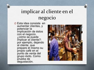 implicar al cliente en el
negocio
O Esta idea consiste en
aumentar clientes, y
potenciar la
implicación de éstos
con el negocio.
¿cómo se puede
implicar al cliente?:
por ejemplo, dejando
al cliente que
prepare él mismo su
propio café en el
punto de venta del
grupo éxito. Como
prueba de
degustación.
 