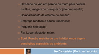  Cavidade ou vão em parede ou muro para colocar
estátua, imagem ou qualquer objeto ornamental;
 Compartimento de estante ou armário;
 Emprego rendoso e pouco trabalhoso;
 Pequena habitação;
 Fig. Lugar afastado, retiro;
 Ecol. Porção restrita de um habitat onde vigem
condições especiais do ambiente.
No Dicionário: [Do it. ant. nicchio]
 