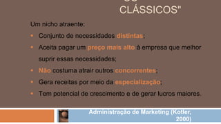 Um nicho atraente:
 Conjunto de necessidades distintas;
 Aceita pagar um preço mais alto à empresa que melhor
suprir essas necessidades;
 Não costuma atrair outros concorrentes;
 Gera receitas por meio da especialização;
 Tem potencial de crescimento e de gerar lucros maiores.
Administração de Marketing (Kotler,
2000)
"OS
CLÁSSICOS"
 