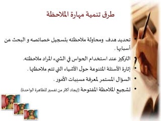 ‫املالحظة‬‫ة‬‫ر‬‫مها‬‫تنمية‬‫ق‬‫طر‬
•‫البحث‬ ‫و‬ ‫خصائصه‬ ‫بتسجيل‬ ‫مالحظته‬‫ومحاولة‬ ‫هدف‬ ‫تحديد‬‫عن‬
‫أسبابها‬.
•‫مالحظته‬ ‫اد‬‫ر‬‫امل‬ ‫يء‬ ‫الش‬ ‫في‬ ‫الحواس‬ ‫استخدام‬ ‫عند‬ ‫التركيز‬.
•‫مالحظتها‬ ‫تتم‬ ‫التي‬ ‫األشياء‬‫ل‬‫حو‬ ‫املتنوعة‬ ‫األسئلة‬‫ة‬‫ر‬‫إثا‬.
•‫ر‬‫األمو‬ ‫مسببات‬‫ملعرفة‬ ‫املستمر‬ ‫السؤال‬.
•‫املفتوحة‬‫املالحظة‬ ‫تشجيع‬(‫الواحدة‬ ‫للظاهرة‬‫تفسير‬‫من‬‫أكثر‬ ‫إيجاد‬.)
 