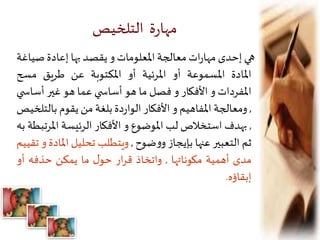 ‫التلخيص‬ ‫ة‬‫ر‬‫مها‬
‫هي‬‫إحدى‬‫ات‬‫ر‬‫مها‬‫معالجة‬‫املعلومات‬‫و‬‫يقصد‬‫بها‬‫إعادة‬‫صي‬‫اغة‬
‫املادة‬‫املسموعة‬‫أو‬‫املرئية‬‫أو‬‫املكتوبة‬‫عن‬‫طريق‬‫مسح‬
‫املفردات‬‫و‬‫األفكار‬‫و‬‫فصل‬‫ما‬‫هو‬‫ي‬ ‫أساس‬‫عما‬‫هو‬‫غير‬‫أسا‬‫ي‬ ‫س‬
,‫ومعالجة‬‫املفاهيم‬‫و‬‫األفكار‬‫دة‬‫ر‬‫الوا‬‫بلغة‬‫من‬‫يقوم‬‫بال‬‫تلخيص‬
,‫بهدف‬‫استخالص‬‫لب‬‫املوضوع‬‫و‬‫األفكار‬‫الرئيسة‬‫امل‬‫رتبطة‬‫به‬
‫ثم‬‫التعبير‬‫عنها‬‫بإيجاز‬‫ضوح‬‫و‬‫و‬,‫ويتطلب‬‫تحليل‬‫امل‬‫ادة‬‫و‬‫تقييم‬
‫مدى‬‫أهمية‬‫مكوناتها‬,‫واتخاذ‬‫ار‬‫ر‬‫ق‬‫ل‬‫حو‬‫ما‬‫يمكن‬‫حذفه‬‫أو‬
‫إبقاؤه‬.
 