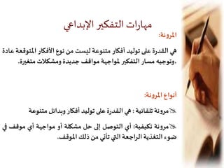 ‫نة‬‫و‬‫املر‬:
‫هي‬‫ة‬‫ر‬‫القد‬‫على‬‫توليد‬‫أفكار‬‫متنوعة‬‫ليست‬‫من‬‫نوع‬‫األفكار‬‫املت‬‫وقعة‬‫عادة‬
‫،وتوجيه‬‫مسار‬‫التفكير‬‫ملواجهة‬‫مواقف‬‫جديدة‬‫ومشكالت‬‫متغير‬‫ة‬.
‫أنواع‬‫نة‬‫و‬‫املر‬:
‫نة‬‫و‬‫مر‬‫تلقائية‬:‫هي‬‫ة‬‫ر‬‫القد‬‫على‬‫توليد‬‫أفكار‬‫وبدائل‬‫متنوعة‬
‫نة‬‫و‬‫مر‬‫تكيفية‬:‫أي‬‫التوصل‬‫إلى‬‫حل‬‫مشكلة‬‫أو‬‫مواجهة‬‫أي‬‫موقف‬‫ف‬‫ي‬
‫ضوء‬‫التغذية‬‫اجعة‬‫ر‬‫ال‬‫التي‬‫تأتي‬‫من‬‫ذلك‬‫املوقف‬.
‫اإلبداعي‬‫التفكير‬‫ات‬‫ر‬‫مها‬
 