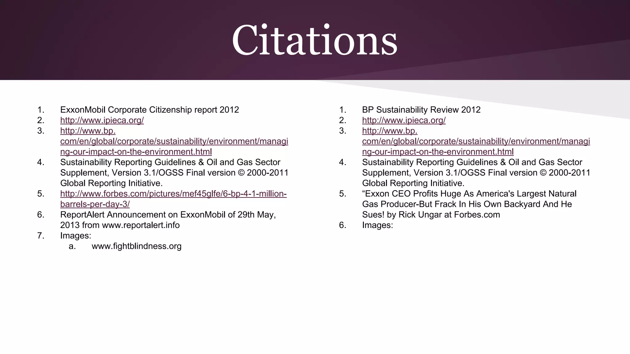 Citations
1. ExxonMobil Corporate Citizenship report 2012
2. http://www.ipieca.org/
3. http://www.bp.
com/en/global/corporate/sustainability/environment/managi
ng-our-impact-on-the-environment.html
4. Sustainability Reporting Guidelines & Oil and Gas Sector
Supplement, Version 3.1/OGSS Final version © 2000-2011
Global Reporting Initiative.
5. http://www.forbes.com/pictures/mef45glfe/6-bp-4-1-million-
barrels-per-day-3/
6. ReportAlert Announcement on ExxonMobil of 29th May,
2013 from www.reportalert.info
7. Images:
a. www.fightblindness.org
1. BP Sustainability Review 2012
2. http://www.ipieca.org/
3. http://www.bp.
com/en/global/corporate/sustainability/environment/managi
ng-our-impact-on-the-environment.html
4. Sustainability Reporting Guidelines & Oil and Gas Sector
Supplement, Version 3.1/OGSS Final version © 2000-2011
Global Reporting Initiative.
5. “Exxon CEO Profits Huge As America's Largest Natural
Gas Producer-But Frack In His Own Backyard And He
Sues! by Rick Ungar at Forbes.com
6. Images:
 