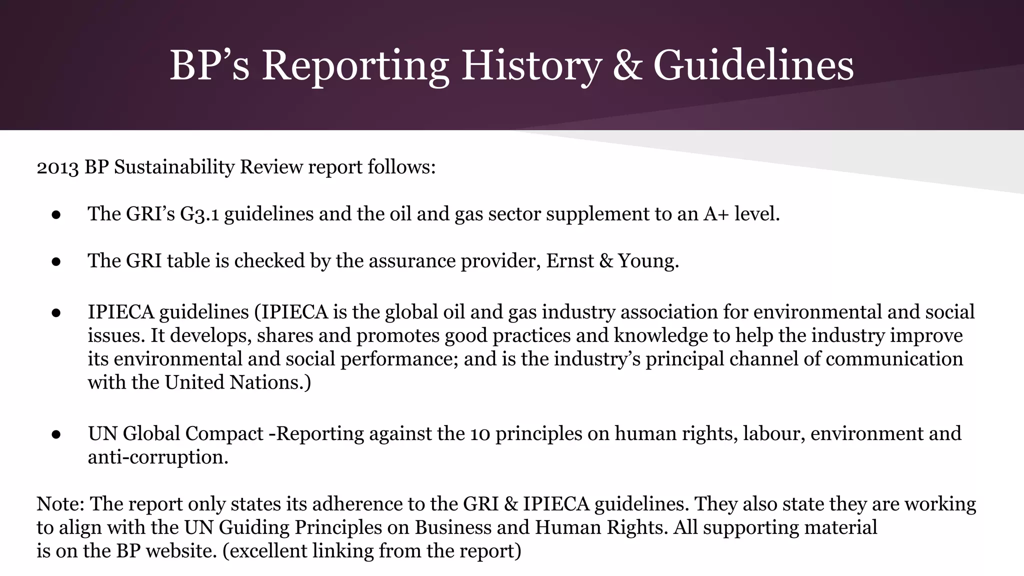 BP’s Reporting History & Guidelines
2013 BP Sustainability Review report follows:
● The GRI’s G3.1 guidelines and the oil and gas sector supplement to an A+ level.
● The GRI table is checked by the assurance provider, Ernst & Young.
● IPIECA guidelines (IPIECA is the global oil and gas industry association for environmental and social
issues. It develops, shares and promotes good practices and knowledge to help the industry improve
its environmental and social performance; and is the industry’s principal channel of communication
with the United Nations.)
● UN Global Compact -Reporting against the 10 principles on human rights, labour, environment and
anti-corruption.
Note: The report only states its adherence to the GRI & IPIECA guidelines. They also state they are working
to align with the UN Guiding Principles on Business and Human Rights. All supporting material
is on the BP website. (excellent linking from the report)
 