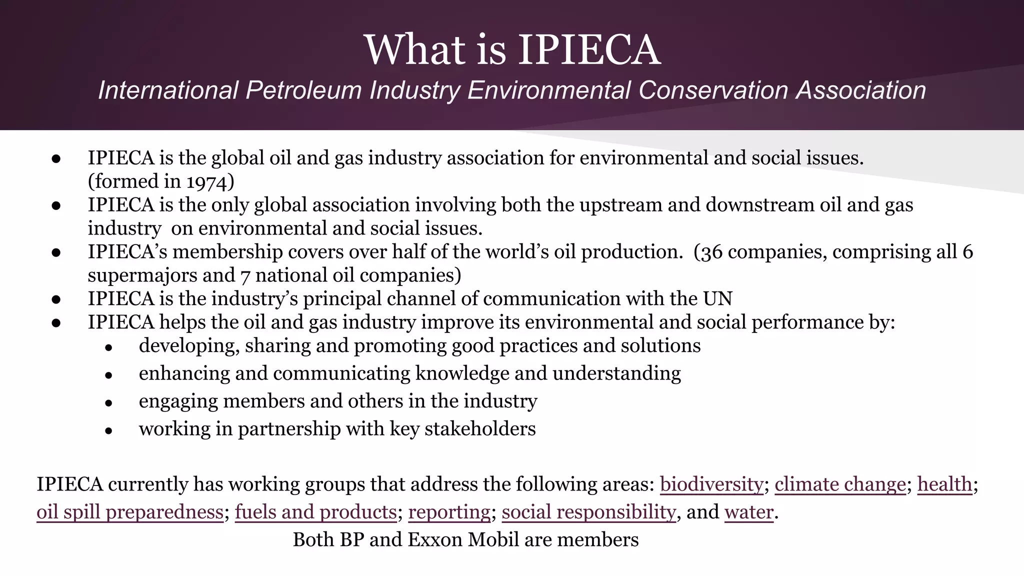What is IPIECA
International Petroleum Industry Environmental Conservation Association
● IPIECA is the global oil and gas industry association for environmental and social issues.
(formed in 1974)
● IPIECA is the only global association involving both the upstream and downstream oil and gas
industry on environmental and social issues.
● IPIECA’s membership covers over half of the world’s oil production. (36 companies, comprising all 6
supermajors and 7 national oil companies)
● IPIECA is the industry’s principal channel of communication with the UN
● IPIECA helps the oil and gas industry improve its environmental and social performance by:
● developing, sharing and promoting good practices and solutions
● enhancing and communicating knowledge and understanding
● engaging members and others in the industry
● working in partnership with key stakeholders
IPIECA currently has working groups that address the following areas: biodiversity; climate change; health;
oil spill preparedness; fuels and products; reporting; social responsibility, and water.
Both BP and Exxon Mobil are members
 