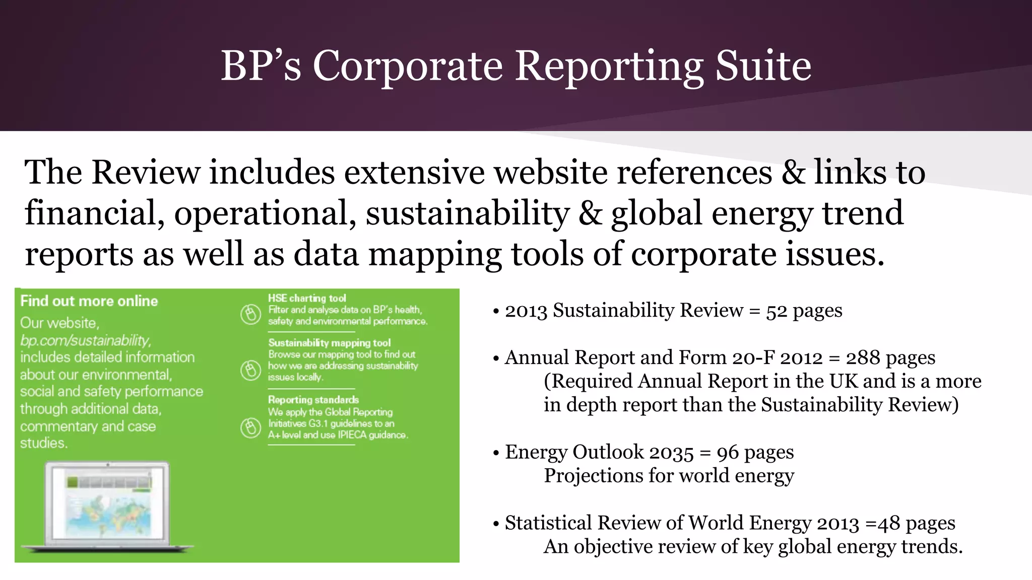 BP’s Corporate Reporting Suite
• 2013 Sustainability Review = 52 pages
• Annual Report and Form 20-F 2012 = 288 pages
(Required Annual Report in the UK and is a more
in depth report than the Sustainability Review)
• Energy Outlook 2035 = 96 pages
Projections for world energy
• Statistical Review of World Energy 2013 =48 pages
An objective review of key global energy trends.
The Review includes extensive website references & links to
financial, operational, sustainability & global energy trend
reports as well as data mapping tools of corporate issues.
 