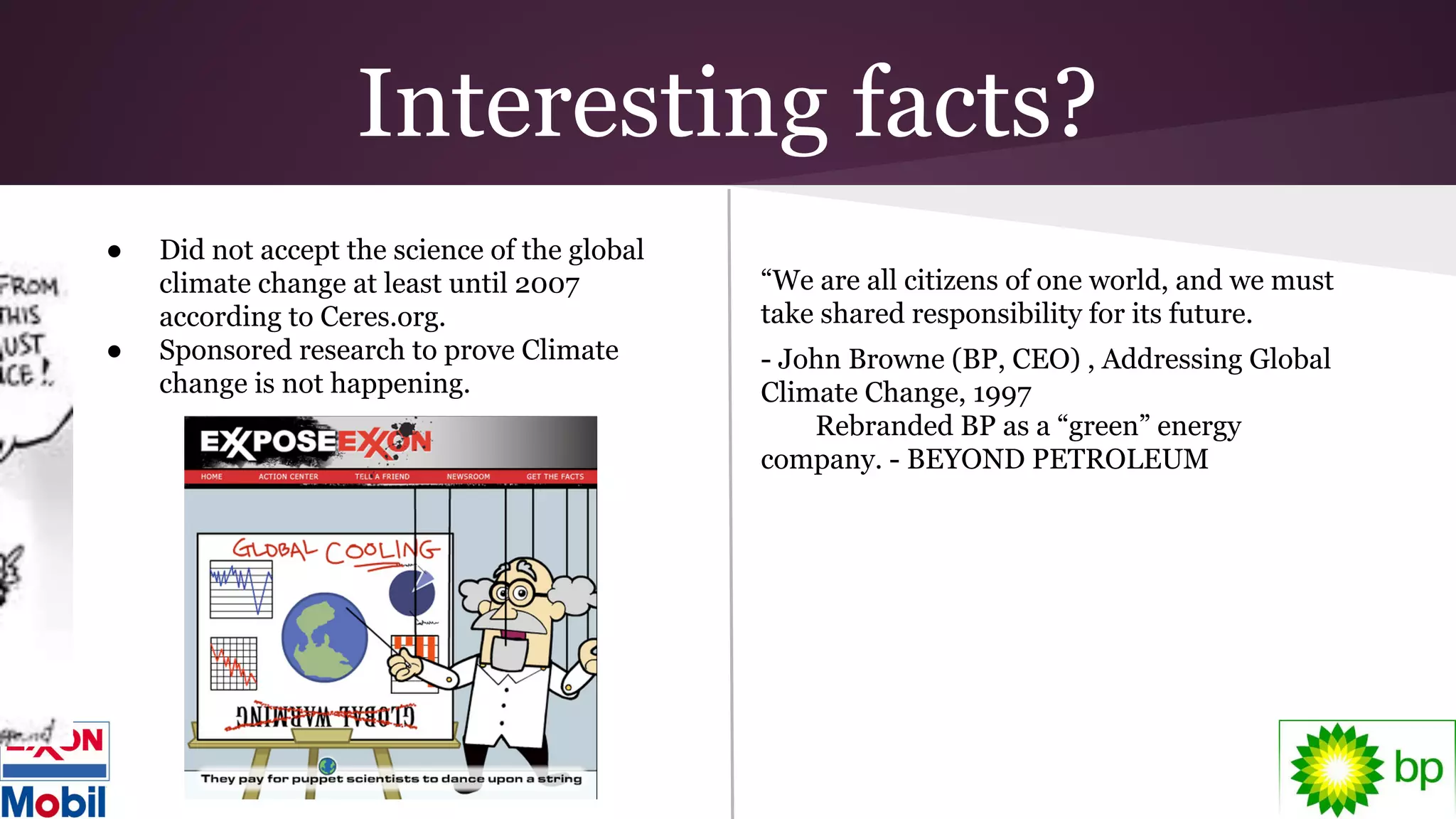Interesting facts?
● Did not accept the science of the global
climate change at least until 2007
according to Ceres.org.
● Sponsored research to prove Climate
change is not happening.
“We are all citizens of one world, and we must
take shared responsibility for its future.
- John Browne (BP, CEO) , Addressing Global
Climate Change, 1997
Rebranded BP as a “green” energy
company. - BEYOND PETROLEUM
 