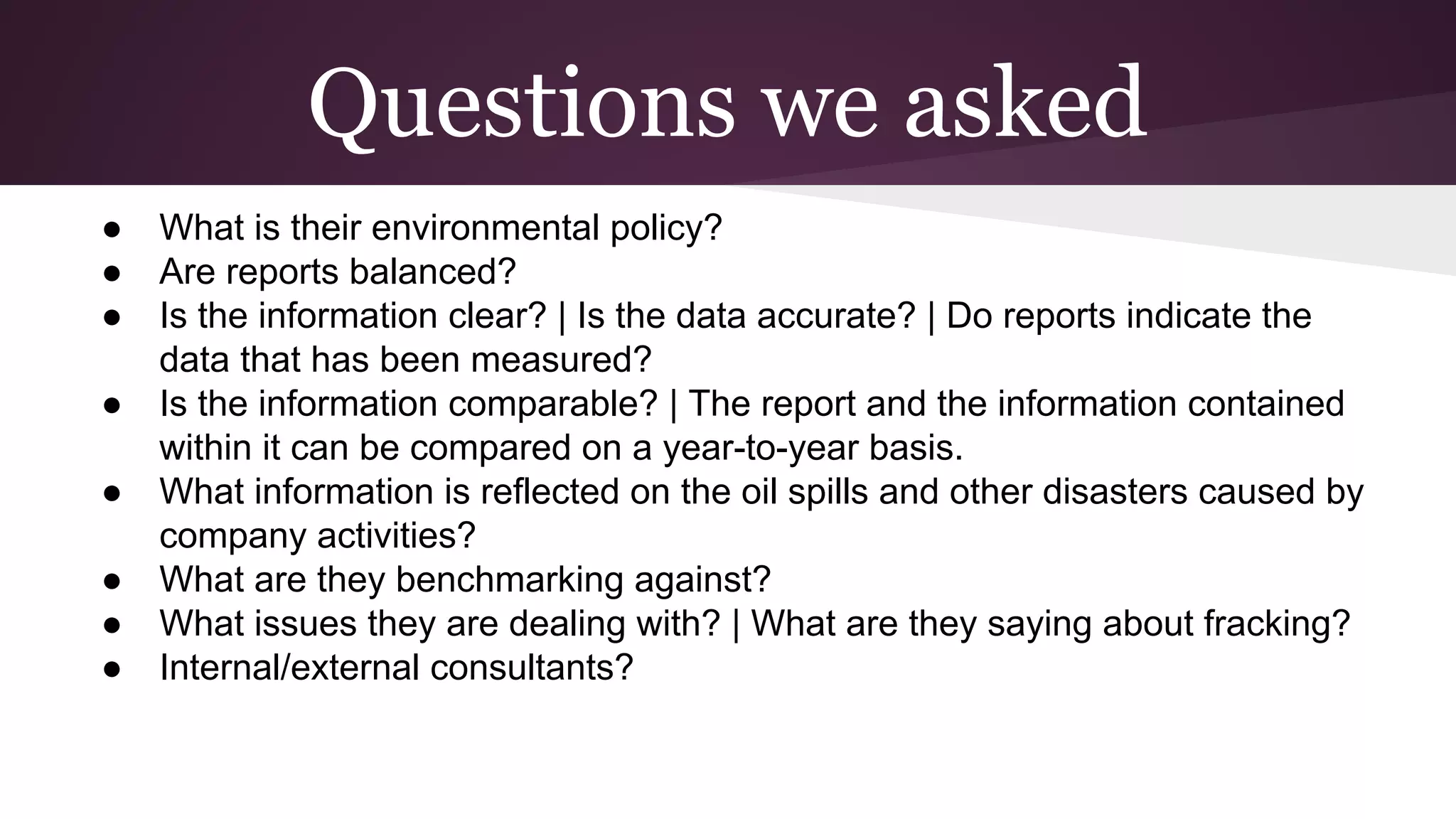 Questions we asked
● What is their environmental policy?
● Are reports balanced?
● Is the information clear? | Is the data accurate? | Do reports indicate the
data that has been measured?
● Is the information comparable? | The report and the information contained
within it can be compared on a year-to-year basis.
● What information is reflected on the oil spills and other disasters caused by
company activities?
● What are they benchmarking against?
● What issues they are dealing with? | What are they saying about fracking?
● Internal/external consultants?
 
