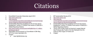 Citations
1. ExxonMobil Corporate Citizenship report 2012
2. http://www.ipieca.org/
3. http://www.bp.
com/en/global/corporate/sustainability/environment/managi
ng-our-impact-on-the-environment.html
4. Sustainability Reporting Guidelines & Oil and Gas Sector
Supplement, Version 3.1/OGSS Final version © 2000-2011
Global Reporting Initiative.
5. http://www.forbes.com/pictures/mef45glfe/6-bp-4-1-million-
barrels-per-day-3/
6. ReportAlert Announcement on ExxonMobil of 29th May,
2013 from www.reportalert.info
7. Images:
a. www.fightblindness.org
1. BP Sustainability Review 2012
2. http://www.ipieca.org/
3. http://www.bp.
com/en/global/corporate/sustainability/environment/managi
ng-our-impact-on-the-environment.html
4. Sustainability Reporting Guidelines & Oil and Gas Sector
Supplement, Version 3.1/OGSS Final version © 2000-2011
Global Reporting Initiative.
5. “Exxon CEO Profits Huge As America's Largest Natural
Gas Producer-But Frack In His Own Backyard And He
Sues! by Rick Ungar at Forbes.com
6. Images:
 