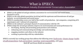 What is IPIECA
International Petroleum Industry Environmental Conservation Association
● IPIECA is the global oil and gas industry association for environmental and social issues.
(formed in 1974)
● IPIECA is the only global association involving both the upstream and downstream oil and gas
industry on environmental and social issues.
● IPIECA’s membership covers over half of the world’s oil production. (36 companies, comprising all 6
supermajors and 7 national oil companies)
● IPIECA is the industry’s principal channel of communication with the UN
● IPIECA helps the oil and gas industry improve its environmental and social performance by:
● developing, sharing and promoting good practices and solutions
● enhancing and communicating knowledge and understanding
● engaging members and others in the industry
● working in partnership with key stakeholders
IPIECA currently has working groups that address the following areas: biodiversity; climate change; health;
oil spill preparedness; fuels and products; reporting; social responsibility, and water.
Both BP and Exxon Mobil are members
 