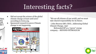 Interesting facts?
● Did not accept the science of the global
climate change at least until 2007
according to Ceres.org.
● Sponsored research to prove Climate
change is not happening.
“We are all citizens of one world, and we must
take shared responsibility for its future.
- John Browne (BP, CEO) , Addressing Global
Climate Change, 1997
Rebranded BP as a “green” energy
company. - BEYOND PETROLEUM
 