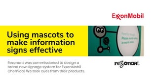 Using mascots to
make information
signs effective
Rezonant was commissioned to design a
brand new signage system for ExxonMobil
Chemical. We took cues from their products.
 