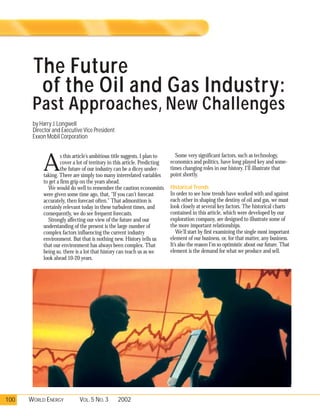 The Future
        of the Oil and Gas Industry:
       Past Approaches, New Challenges
       by Harry J. Longwell
       Director and Executive Vice President
       Exxon Mobil Corporation

                                                                             Some very significant factors, such as technology,

           A
                    s this article’s ambitious title suggests, I plan to
                    cover a lot of territory in this article. Predicting   economics and politics, have long played key and some-
                    the future of our industry can be a dicey under-       times changing roles in our history. I’ll illustrate that
           taking. There are simply too many interrelated variables        point shortly.
           to get a firm grip on the years ahead.
             We would do well to remember the caution economists           Historical Trends
           were given some time ago, that, "If you can’t forecast          In order to see how trends have worked with and against
           accurately, then forecast often." That admonition is            each other in shaping the destiny of oil and gas, we must
           certainly relevant today in these turbulent times, and          look closely at several key factors. The historical charts
           consequently, we do see frequent forecasts.                     contained in this article, which were developed by our
             Strongly affecting our view of the future and our             exploration company, are designed to illustrate some of
           understanding of the present is the large number of             the more important relationships.
           complex factors influencing the current industry                   We’ll start by first examining the single most important
           environment. But that is nothing new. History tells us          element of our business, or, for that matter, any business.
           that our environment has always been complex. That              It’s also the reason I’m so optimistic about our future. That
           being so, there is a lot that history can teach us as we        element is the demand for what we produce and sell.
           look ahead 10-20 years.




100   WORLD ENERGY           VOL. 5 NO. 3       2002
 