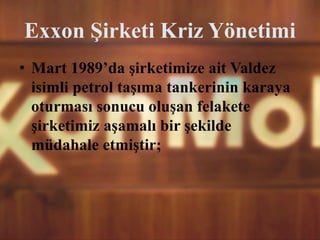 Exxon Şirketi Kriz Yönetimi
• Mart 1989’da şirketimize ait Valdez
isimli petrol taşıma tankerinin karaya
oturması sonucu oluşan felakete
şirketimiz aşamalı bir şekilde
müdahale etmiştir;
 