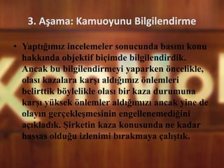 3. Aşama: Kamuoyunu Bilgilendirme
• Yaptığımız incelemeler sonucunda basını konu
hakkında objektif biçimde bilgilendirdik.
Ancak bu bilgilendirmeyi yaparken öncelikle,
olası kazalara karşı aldığımız önlemleri
belirttik böylelikle olası bir kaza durumuna
karşı yüksek önlemler aldığımızı ancak yine de
olayın gerçekleşmesinin engellenemediğini
açıkladık. Şirketin kaza konusunda ne kadar
hassas olduğu izlenimi bırakmaya çalıştık.
 