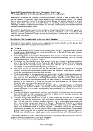 Page 1 of 11 pages
ExxonMobil Response to the European Commission Green Paper
"A European Strategy for Sustainable, Competitive and Secure Energy".
ExxonMobil1
recognizes the European Commission's strategic objective to meet Europe's need for
secure long-term, competitively priced energy while minimizing environmental impacts. We believe
that an open, competitive market for energy both inside Europe and globally, operating on a level
playing field within a transparent and stable fiscal and regulatory framework, will best meet this
challenge. In addition, open markets will attract and retain the necessary long-term capital investment
required to meet future energy needs.
ExxonMobil's detailed response to the Commission's Energy Green Paper is provided against the
background of the global energy outlook that the company undertakes on an annual basis. The
attached brochure "Tomorrow's Energy" provides a summary of our latest outlook. Further charts are
also included in the annex.
Introduction: The Energy Outlook for the next twenty-five years
ExxonMobil's latest outlook shows energy supply/demand trends globally and for Europe that
generally coincide with the European Commission's views.
KEY POINTS:
• Future energy demand will continue to grow despite energy efficiency improvements and reduced
energy intensity (Expected average energy demand growth for Europe: 0.8% per year between
2000 and 2030) [Annex Chart 1].
• Future energy policy must recognize the importance of oil and gas as they will remain the primary
energy sources for at least the next two decades providing approximately 60% of Europe’s
energy requirement in 2030 [Annex Chart 1].
• Fortunately, the European Economic Area is home to the fourth largest oil and gas production
area in the world, exceeded only by Russia, the US and Saudi Arabia. The EU & Norway
represent the fourth largest producing area in the world (after the US and Russia) in terms of
accessibility to the international oil companies [Annex Chart 2].
• The overall oil and gas resource base will be sufficient to meet the increase in oil and gas
demand, assuming that investments in developments are made in a timely fashion. Access to
resources, not existence of resources is the key point.
• The International Energy Agency estimates that approximately $6 trillion in oil and gas investment
will be needed for the period 2004 through 2030 to meet the world's growing energy demand. To
help meet this need, ExxonMobil is investing at record levels. Over the last five years, we have
invested $74 billion. Of this amount $14 billion has been invested in Europe alone, which is about
as much as our investments in Africa, and twice as much as in Russia and the Caspian, even
though the latter are more prolific upstream provinces.
• Nevertheless, meeting future energy needs will require a broad range of energy types. Wind and
solar energy are expected to have a double-digit annual growth, although they are likely to
provide only about 2% of Europe’s primary energy requirements by 2030, up from ~0.1% in 2000
[Annex Chart 1].
• The best guarantee of energy security over time is an effectively functioning open and competitive
free market which provides appropriate incentives to attract diverse supplies, supported by
providing a stable fiscal and regulatory regime
• Long-term energy self-sufficiency for Europe is neither realistically attainable nor a necessary
objective for an effective energy policy. Of Europe’s total demand for natural gas in 2030, more
than 75% will come from imported supplies; however, 70% of proved global gas reserves lie
within economically transportable distance of Europe2
. Geographical flexibility for importing
regions like Europe will increase as discoveries in Norway, Qatar, Russia and offshore West
Africa have widened the range of potential suppliers. Furthermore, the oil and gas industry’s
investment in technology has reduced both the cost of moving gas by pipeline over long distances
and the cost of converting gas to liquefied natural gas (LNG) and shipping it over long distances.
To help meet future European supply requirements, we expect that up to 20 billion cubic feet per
1
The term ExxonMobil is used in this submission for convenience and simplicity and as an abbreviated reference
to specific affiliates and subsidiaries of Exxon Mobil Corporation.
2
“World Energy Outlook” International Energy Agency, 2001
 