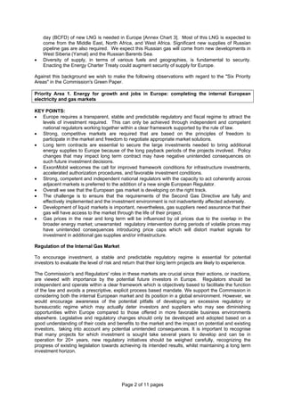 Page 2 of 11 pages
day (BCFD) of new LNG is needed in Europe [Annex Chart 3]. Most of this LNG is expected to
come from the Middle East, North Africa, and West Africa. Significant new supplies of Russian
pipeline gas are also required. We expect this Russian gas will come from new developments in
West Siberia (Yamal) and the Russian Barents Sea.
• Diversity of supply, in terms of various fuels and geographies, is fundamental to security.
Enacting the Energy Charter Treaty could augment security of supply for Europe.
Against this background we wish to make the following observations with regard to the "Six Priority
Areas" in the Commission's Green Paper.
Priority Area 1. Energy for growth and jobs in Europe: completing the internal European
electricity and gas markets
KEY POINTS:
• Europe requires a transparent, stable and predictable regulatory and fiscal regime to attract the
levels of investment required. This can only be achieved through independent and competent
national regulators working together within a clear framework supported by the rule of law.
• Strong, competitive markets are required that are based on the principles of freedom to
participate in the market and freedom to negotiate appropriate market solutions.
• Long term contracts are essential to secure the large investments needed to bring additional
energy supplies to Europe because of the long payback periods of the projects involved. Policy
changes that may impact long term contract may have negative unintended consequences on
such future investment decisions.
• ExxonMobil welcomes the call for improved framework conditions for infrastructure investments,
accelerated authorization procedures, and favorable investment conditions.
• Strong, competent and independent national regulators with the capacity to act coherently across
adjacent markets is preferred to the addition of a new single European Regulator.
• Overall we see that the European gas market is developing on the right track.
• The challenge is to ensure that the requirements of the Second Gas Directive are fully and
effectively implemented and the investment environment is not inadvertently affected adversely.
• Development of liquid markets is important, nevertheless, gas suppliers need assurance that their
gas will have access to the market through the life of their project.
• Gas prices in the near and long term will be influenced by oil prices due to the overlap in the
broader energy market; unwarranted regulatory intervention during periods of volatile prices may
have unintended consequences introducing price caps which will distort market signals for
investment in additional gas supplies and/or infrastructure.
Regulation of the Internal Gas Market
To encourage investment, a stable and predictable regulatory regime is essential for potential
investors to evaluate the level of risk and return that their long term projects are likely to experience.
The Commission's and Regulators' roles in these markets are crucial since their actions, or inactions,
are viewed with importance by the potential future investors in Europe. Regulators should be
independent and operate within a clear framework which is objectively based to facilitate the function
of the law and avoids a prescriptive, explicit process based mandate. We support the Commission in
considering both the internal European market and its position in a global environment. However, we
would encourage awareness of the potential pitfalls of developing an excessive regulatory or
bureaucratic regime which may actually deter investors and suppliers who may see diminishing
opportunities within Europe compared to those offered in more favorable business environments
elsewhere. Legislative and regulatory changes should only be developed and adopted based on a
good understanding of their costs and benefits to the market and the impact on potential and existing
investors, taking into account any potential unintended consequences. It is important to recognise
that many projects for which investment is sought take several years to develop and can be in
operation for 20+ years, new regulatory initiatives should be weighed carefully, recognizing the
progress of existing legislation towards achieving its intended results, whilst maintaining a long term
investment horizon.
 