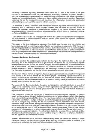 Page 3 of 11 pages
Achieving a coherent regulatory framework both within the EU and at its borders is of great
importance. We are of the opinion that care is required when trying to develop a coherent framework
such that development is carried out without undermining the principle that there should be regulatory
stability and predictability allowing for long-term planning of infrastructure and supplies. ExxonMobil
welcomes the call for improved framework conditions for infrastructure investments, accelerated
authorization procedures, and favorable investment conditions.
The existence of strong, competent and independent national regulators with the capacity to act
coherently and in coordination across adjacent markets then becomes an important feature in
creating the necessary conditions for investment and supplies. In this context, it is worth noting that
regulatory gaps may be as problematic as regulatory overlaps when it comes to creating uncertainty,
confusion and additional costs.
To this effect we support the two step approach in which the Commission plans to review the powers
and independence of national regulators and in a second phase reviews an improved cooperation
among national regulators.
With regard to the described regional approach, ExxonMobil sees the need for a more holistic and
harmonized approach to avoid fragmentation of policy and regulatory developments. With the current
lack of integration between national markets identified by the Commission as a shortcoming of the
market, an identification of individual regions across Member States subject to particular regulatory
focus may even perpetuate market segmentation. The challenge is to ensure that the requirements of
the Second Gas Directive are fully and effectively implemented.
European Gas Market Development
Overall we see that the European gas market is developing on the right track. One of the ways of
measuring this is the development of liquid gas markets. We believe the key indicators for liquidity
development are volume to trade, the number of buyers and sellers and access to infrastructure which
are all fundamental. We see information access, standard products and financial instruments as
liquidity accelerators. Most of these indicators are showing an increasing trend, supporting our view
that the market is developing and that the existing regulatory framework is appropriate.
Development of liquid markets is important, however, gas suppliers need assurance that their gas will
have access to the market through the life of their project. Restricting capacity reservations or
contract durations to the short term does not allow for this. Instead it may undermine the sanctity of
existing contracts and increases perceived risk to investors, stifling the large investments required to
develop new competitive gas resources.
We agree with the Commission that a liberalized and competitive market is conducive to security of
supply and is essential for providing timely investment signals to industry participants. Some of these
investment signals are provided through price movement and there are many factors that have a
legitimate influence on prices.
Price movements through the introduction of liberalization provide the signals necessary to balance
supply and demand and ultimately facilitate the development of a strong liquid market – liberalization
does not provide low prices all of the time. The natural gas market remains subject to the effects of
potential for substitution. Multiple end users and multiple suppliers seek to optimize their own cost
and risk of energy supply. In doing this the end-users make choices, sometimes short-term choices,
sometimes longer term choices, among the competing fuels they select for their particular application.
Gas and oil are substitutable energy sources in the majority of applications in the long term; because
of this connection the price of oil is a significant factor impacting gas prices. Often we hear that the
prevalence of oil-indexation in long-term gas supply contracts in Continental Europe is the reason for
the higher gas prices seen recently. The inference is that in the absence of these contracts and the
direct contractual link to oil prices, gas prices would no longer be influenced by oil prices. We believe
that this hypothesis is fundamentally incorrect.
Suppliers and end users should be open to negotiate which pricing mechanism and duration of supply
they prefer, whether that be indexation to gas, where sufficient pricing information is available, or to
competing oil products in the absence of adequate gas price information.
 