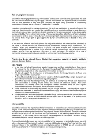 Page 4 of 11 pages
Role of Long-term Contracts
ExxonMobil has engaged intensively in the debate on long-term contracts and appreciates that both
the Gas Directive and the Security of Supply Directive acknowledge the importance of such contracts.
The fact that elements of long term gas contracts are again being questioned is undermining
investment confidence and is a matter of concern for ExxonMobil.
Long-term contracts exist to manage investment risk and are contributing to security of supply. As
new more distant supplies are needed the capital investments required are likely to grow, long-term
contracts are viewed as a mechanism to add certainty to the returns expected on the large capital
sums provided by the investment community. If circumstances allow, other forms of contracts could
be considered and do exist. Taking Europe's increasing import dependence into account, however,
we believe that a major part of gas supplies for Europe will continue to be based on long-term
contracts.
In line with this, financial institutions predict that long-term contracts will continue to be necessary in
the future to secure non-recourse financing of gas development, storage and/or pipeline and LNG
projects. Apart from supporting security of supply, the option to enter into long-term contracts
provides additional choice to buyers. In an effective market, buyers should have a range of supply
options, whether they are long-term, short-term or spot purchases. By entering into a mix of
commercial arrangements the buyers are able to set their own level of supply security.
Priority Area 2. An Internal Energy Market that guarantees security of supply: solidarity
between Member States
KEY POINTS:
• In our view markets will experience greater transparency and thus predictability as they mature.
We believe that the development of a European Energy Supply Observatory to monitor short and
long-term developments is not a requirement for markets to mature.
• We do not support the development of a European Centre for Energy Networks to focus on a
single segment of the supply chain.
• A competitive single European gas market would be further supported by a single European gas
grid, within a framework of harmonized regulatory regimes.
• ExxonMobil believes that interoperability can continue to be improved through joint discussions
with stakeholders in existing forums without the creation of additional bodies. New inter-
connections can develop when the appropriate market conditions exist for price signals,
investment environment and permits and authorization procedures.
• There should be no mandatory requirement for gas storage reserves. Security of gas supply is
best left for the market to determine the most efficient supply and demand alternatives or physical
infrastructure investment required.
• The establishment and use of strategic oil stocks should be transparent to the market place, and
strictly limited to use as a shield against serious public harm in the event of a severe supply
disruption, and not as a price-management tool.
Interoperability
ExxonMobil stresses the importance of interconnections in establishing a functioning internal market
for gas. Such interconnections are also important with respect to security of supply inside the EU 25.
Interoperability of existing interconnections may improve with the application of a common framework
across Europe which can be introduced through discussion in the existing Madrid Forum with all
stakeholders. In this context, we do not support the development of a European Centre for Energy
Networks to focus on a single segment of the supply chain.
A competitive single European gas market would be further supported by a single European gas grid,
within a framework of harmonized regulatory regimes. Additionally, a range of technical activities such
as those initiated by the Madrid Forum and currently being worked by EASEE gas will serve to identify
and relieve constraints in the interconnections and improve interoperability.
 