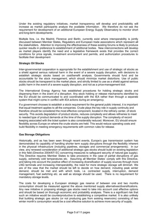 Page 5 of 11 pages
Under the existing regulatory initiatives, market transparency will develop and predictability will
increase as market participants analyze the available information. We therefore do not see the
requirement for development of an additional European Energy Supply Observatory to monitor short
and long-term developments.
Multiple fora, i.e. the Madrid, Florence and Berlin, currently exist where interoperability is jointly
discussed between Member States, Regulators and European trade associations which represent all
the stakeholders. Attention to improving the effectiveness of these existing forums is likely to produce
quicker results in preference to establishment of additional bodies. New interconnections will develop
as market players identify the need and a legislative framework exists that provides the correct
conditions for price signals, investment environment and permits, and authorization procedures to
facilitate their development
Strategic Oil Stocks
Inter-governmental cooperation is appropriate for the establishment and use of strategic oil stocks as
a shield against serious national harm in the event of a severe supply disruption, with decisions to
establish strategic stocks based on cost/benefit analysis. Governments should fund and be
accountable for the stock management, which should minimize market distortions. Use of public
stocks should be transparent to the market place, and strictly limited to use as a shield against serious
public harm in the event of a severe supply disruption, and not as a price-management tool.
The International Energy Agency has established procedures for holding strategic stocks and
dispensing them in the event of a disruption. Any stock holding or release mechanisms identified by
the EU should be communicated to and coordinated with the IEA rather than through a separate
system that might come in conflict with IEA actions during an emergency.
If a government chooses to establish a stock requirement for the general public interest, it is important
that equal treatment applies to all the companies. Crude plays the key role in supply continuity and
therefore should be considered the most effective component, located in the refinery center, of stock
security. This avoids degradation of product stocks, reduces complexity and allows refineries to meet
to needed type of product demands at the time of the supply disruption. The complexity of record
keeping associated with the ticket system is also considerably reduced. Moreover, EU should ensure
flexibility across Europe on where the crude stocks are held. This would reduce operating costs and
build flexibility in meeting emergency requirements with common rules for release.
Gas Storage Obligations
Historically, and as has been seen through recent events, Europe’s gas transmission system has
demonstrated its capability of handling shorter term supply disruptions through the flexibility inherent
in the physical infrastructure (including pipelines, storages and commercial arrangements). In our
view, any renewed consideration of additional strategic gas stocks should build on existing legislation
in this field (Directive 2004/67/ EC concerning measures to safeguard security of natural gas supply).
This Directive requires Member States to take provisions in the case of partial disruptions of gas
supply, extremely cold temperatures etc. Assuming all Member States’ comply with this Directive,
and taking into account the positive effect of increasing diversification of supply sources through more
LNG terminals and increasing interoperability, the need for more strategic storage will diminish. We
are of the view that the market should be left to decide on how demand, including peak winter
demand, should be met and with which tools, i.e. contracted supply, interruption, demand
management, fuel switching etc. as well as storage should be used. There is no requirement for
mandatory storage levels.
The costs for developing a European strategic gas reserve of between one and two months
consumption should be measured against the above mentioned supply alternatives/diversifications.
Any new initiative in proposing strategic gas stocks need to take into account cost effective options
and should be based on thorough economic and probability analyses. There is a significant risk that
such an initiative would be counterproductive to establishing a competitive market. It is also unlikely
that building strategic gas stocks (or not producing gas from existing reservoirs) consisting of two
winter month’s consumption would be a cost effective solution to achieve more security of supply.
 