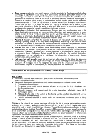Page 7 of 11 pages
• Solar energy remains far more costly, except in limited applications. Existing solar photovoltaic
technology is significantly more costly than conventional electricity generation. Breakthrough
technology is needed to create fundamentally new photovoltaic materials that will allow power
generation at competitive costs. A key issue in the ability of wind and solar technologies to
contribute to electric power supply is intermittence. Stable electric grids require traditional
generating facilities or costly backup systems to ensure uninterrupted supply to consumers on
cloudy days, at night or at times the winds fail. Without a breakthrough in energy storage
technology, intermittency limits the ability of wind and solar energy to contribute to electricity
supplies and increases the overall costs of integrated power systems.
• Gasification, a technology that was developed decades ago, may see increased use in the
future. Gasification can process any carbon containing feedstock such as coal, biomass or heavy
oil and convert it into a “synthesis gas” that can be used to produce electricity, liquid fuels,
hydrogen or chemicals. Gasification is also better suited to use with carbon capture and
sequestration than other processes that can use the same feeds.
• Advanced Nuclear energy has the potential to become an increasingly important option for
meeting a growing portion of our long term energy needs, specifically in the area of power
generation. Key barriers to increased use of nuclear today are perceived safety risks and the lack
of an acceptable solution to the long-term management of radioactive waste.
• Biofuels may play a role in meeting future transportation energy demands but technology
breakthroughs are required to overcome the scale and cost limitations of today’s options. A new
generation of processes capable of using a more diverse set of biomass feed stocks may be able
to overcome these challenges. Focus should be on achieving the needed technology
breakthroughs, not on subsidizing or mandating the introduction of uneconomic biofuels
components in transportation fuels.
• Hydrogen fuel cell vehicles could be an important alternative for the future but economic
manufacturing, storage and supply of hydrogen all require technological breakthroughs. Any
evaluation of hydrogen needs to recognize the costs and the greenhouse gas emissions
associated not only with its consumption, but also its production and distribution.
Priority Area 4. An integrated approach to tackling Climate Change
KEY POINTS:
• ExxonMobil supports the Commission’s goal of using an integrated approach to reduce
greenhouse gas emissions.
• ExxonMobil believes the following objectives should be included in long-term climate policy:
1. Promote global participation.
2. Encourage more rapid use of existing efficient technologies (in both developed and
developing countries).
3. Stimulate research and development to create innovative, affordable, lower GHG
technologies sooner.
4. Address climate risks in the context of developing country priorities: development, poverty
eradication, access to energy.
5. Continue scientific research to assess risks and identify the appropriate pace of policy
responses.
Efficiency: By using oil and natural gas more efficiently, the life of energy resources is extended
while also reducing costs. A clear example of energy efficiency at work is the 85 cogeneration plants
around the world in which ExxonMobil has interests. Through the simultaneous production of steam
and electricity at these facilities, ExxonMobil provides 3,700 megawatts of power globally, enough for
about seven million average European households. With the latest technology, cogeneration is up to
twice as efficient as traditional methods of producing steam and power separately. In other words,
cogeneration provides for a net reduction of emissions.
As nations have begun to consider other options for reducing GHG emissions, there is a growing
interest in the role technology can play in emissions reduction. For example, the recently announced
Asia Pacific Partnership for Clean Development and Climate aims to promote the use of clean,
efficient technology. The latest G8 statement and the EU-China Climate Partnership also highlight
the importance of using and developing innovative technologies. The focus on technology
development and deployment is supported by the recognition that:
 