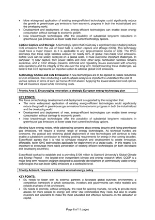 Page 8 of 11 pages
• More widespread application of existing energy-efficient technologies could significantly reduce
the growth in greenhouse gas emissions from economic progress in both the industrialized and
the developing world.
• Development and deployment of new, energy-efficient technologies can enable lower energy
consumption without damage to economic growth.
• New breakthrough technologies offer the possibility of substantial long-term reductions in
greenhouse gas emissions at lower costs than current technology options.
Carbon Capture and Storage: A technology option that could play a significant role in helping reduce
CO2 emissions from the use of fossil fuels is carbon capture and storage (CCS). This technology
could have a major impact, as it is applicable to any large-emission source of CO2. The IPCC
estimates that these large facilities account for nearly 60% of global man-made CO2 emissions.
Before CCS can be widely deployed on a global scale, it must overcome important challenges. In
particular: 1) CO2 capture from power plants and most other large combustion facilities remains
expensive, and 2) CO2 storage presents technical and regulatory issues associated with ensuring
safe operations and the integrity of the site over the long term. Notwithstanding these challenges, we
believe that CCS represents an important option to address global CO2 emissions.
Technology Choice and CO2 Emissions: If new technologies are to be applied to realize reductions
in CO2 emissions, then conducting a well-to-wheels analysis is important to understand the cost of
various options in terms of euro per tonne of CO2 abated. Applying the lowest abatement cost options
first will maximize impact while minimizing costs.
Priority Area 5. Encouraging innovation: a strategic European energy technology plan
KEY POINTS:
The focus on technology development and deployment is supported by the recognition that:
• The more widespread application of existing energy-efficient technologies could significantly
reduce the growth in greenhouse gas emissions from economic progress in both the industrialized
and the developing world.
• Development and deployment of new, energy-efficient technologies can enable lower energy
consumption without damage to economic growth.
• New breakthrough technologies offer the possibility of substantial long-term reductions in
greenhouse gas emissions at lower costs than current technology options.
Meeting future energy needs, while addressing concerns about energy security and rising greenhouse
gas emissions, will require a diverse range of energy technologies. As technical hurdles are
overcome, the gradual and widening global deployment of new technologies will continue to help
enable a substantive contribution to meeting growing requirements for energy in the coming decades.
ExxonMobil agrees that it is vital to stimulate research and development to create innovative,
affordable, lower GHG technologies applicable for deployment on a broad scale. In this regard, it is
important to encourage more rapid penetration of existing efficient technologies (in both developed
and developing countries).
ExxonMobil worked to establish and is providing $100 million to Stanford University’s Global Climate
and Energy Project – the largest-ever independent climate and energy research effort. GCEP is a
major long-term research program designed to accelerate development of commercially viable energy
technologies that can lower GHG emissions at a worldwide level.
Priority Action 6. Towards a coherent external energy policy
KEY POINTS:
• EU needs to foster with its external partners a favorable global business environment, a
competitive framework in which companies, investors and governments can make realistic and
reliable analyses of risk and reward.
• EU needs to promote, without ambiguity, the need for opening markets, not only to provide more
access for more people to energy and other vital commodities they need, but also to enable
investors and operators to make the most educated and effective decisions on the allocation of
capital.
 