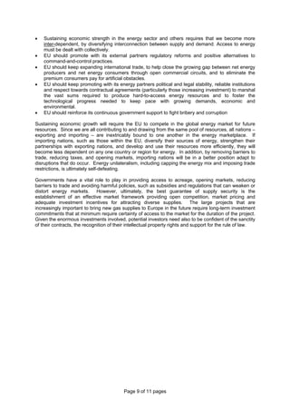 Page 9 of 11 pages
• Sustaining economic strength in the energy sector and others requires that we become more
inter-dependent, by diversifying interconnection between supply and demand. Access to energy
must be dealt with collectively.
• EU should promote with its external partners regulatory reforms and positive alternatives to
command-and-control practices.
• EU should keep expanding international trade, to help close the growing gap between net energy
producers and net energy consumers through open commercial circuits, and to eliminate the
premium consumers pay for artificial obstacles.
• EU should keep promoting with its energy partners political and legal stability, reliable institutions
and respect towards contractual agreements (particularly those increasing investment) to marshal
the vast sums required to produce hard-to-access energy resources and to foster the
technological progress needed to keep pace with growing demands, economic and
environmental.
• EU should reinforce its continuous government support to fight bribery and corruption
Sustaining economic growth will require the EU to compete in the global energy market for future
resources. Since we are all contributing to and drawing from the same pool of resources, all nations –
exporting and importing – are inextricably bound to one another in the energy marketplace. If
importing nations, such as those within the EU, diversify their sources of energy, strengthen their
partnerships with exporting nations, and develop and use their resources more efficiently, they will
become less dependent on any one country or region for energy. In addition, by removing barriers to
trade, reducing taxes, and opening markets, importing nations will be in a better position adapt to
disruptions that do occur. Energy unilateralism, including capping the energy mix and imposing trade
restrictions, is ultimately self-defeating.
Governments have a vital role to play in providing access to acreage, opening markets, reducing
barriers to trade and avoiding harmful policies, such as subsidies and regulations that can weaken or
distort energy markets. However, ultimately, the best guarantee of supply security is the
establishment of an effective market framework providing open competition, market pricing and
adequate investment incentives for attracting diverse supplies. The large projects that are
increasingly important to bring new gas supplies to Europe in the future require long-term investment
commitments that at minimum require certainty of access to the market for the duration of the project.
Given the enormous investments involved, potential investors need also to be confident of the sanctity
of their contracts, the recognition of their intellectual property rights and support for the rule of law.
 