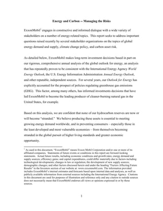 1
Energy and Carbon -- Managing the Risks
ExxonMobil1
engages in constructive and informed dialogue with a wide variety of
stakeholders on a number of energy-related topics. This report seeks to address important
questions raised recently by several stakeholder organizations on the topics of global
energy demand and supply, climate change policy, and carbon asset risk.
As detailed below, ExxonMobil makes long-term investment decisions based in part on
our rigorous, comprehensive annual analysis of the global outlook for energy, an analysis
that has repeatedly proven to be consistent with the International Energy Agency World
Energy Outlook, the U.S. Energy Information Administration Annual Energy Outlook,
and other reputable, independent sources. For several years, our Outlook for Energy has
explicitly accounted for the prospect of policies regulating greenhouse gas emissions
(GHG). This factor, among many others, has informed investments decisions that have
led ExxonMobil to become the leading producer of cleaner-burning natural gas in the
United States, for example.
Based on this analysis, we are confident that none of our hydrocarbon reserves are now or
will become “stranded.” We believe producing these assets is essential to meeting
growing energy demand worldwide, and in preventing consumers – especially those in
the least developed and most vulnerable economies – from themselves becoming
stranded in the global pursuit of higher living standards and greater economic
opportunity.
1
As used in this document, “ExxonMobil” means Exxon Mobil Corporation and/or one or more of its
affiliated companies. Statements of future events or conditions in this report are forward-looking
statements. Actual future results, including economic conditions and growth rates; energy demand and
supply sources; efficiency gains; and capital expenditures, could differ materially due to factors including
technological developments; changes in law or regulation; the development of new supply sources;
demographic changes; and other factors discussed herein and under the heading “Factors Affecting Future
Results” in the Investors section of our website at: www.exxonmobil.com. The information provided
includes ExxonMobil’s internal estimates and forecasts based upon internal data and analyses, as well as
publicly available information from external sources including the International Energy Agency. Citations
in this document are used for purposes of illustration and reference only and any citation to outside sources
does not necessarily mean that ExxonMobil endorses all views or opinions expressed in or by those
sources.
 