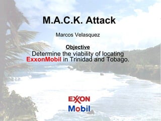 M.A.C.K. Attack Marcos Velasquez Objective Determine the viability of locating  ExxonMobil  in Trinidad and Tobago. 