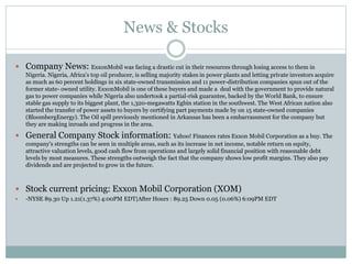 News & Stocks 
 Company News: ExxonMobil was facing a drastic cut in their resources through losing access to them in 
Nigeria. Nigeria, Africa’s top oil producer, is selling majority stakes in power plants and letting private investors acquire 
as much as 60 percent holdings in six state-owned transmission and 11 power-distribution companies spun out of the 
former state- owned utility. ExxonMobil is one of these buyers and made a deal with the government to provide natural 
gas to power companies while Nigeria also undertook a partial-risk guarantee, backed by the World Bank, to ensure 
stable gas supply to its biggest plant, the 1,320-megawatts Egbin station in the southwest. The West African nation also 
started the transfer of power assets to buyers by certifying part payments made by on 15 state-owned companies 
(BloombergEnergy). The Oil spill previously mentioned in Arkansas has been a embarrassment for the company but 
they are making inroads and progress in the area. 
 General Company Stock information: Yahoo! Finances rates Exxon Mobil Corporation as a buy. The 
company's strengths can be seen in multiple areas, such as its increase in net income, notable return on equity, 
attractive valuation levels, good cash flow from operations and largely solid financial position with reasonable debt 
levels by most measures. These strengths outweigh the fact that the company shows low profit margins. They also pay 
dividends and are projected to grow in the future. 
 Stock current pricing: Exxon Mobil Corporation (XOM) 
 -NYSE 89.30 Up 1.21(1.37%) 4:00PM EDT|After Hours : 89.25 Down 0.05 (0.06%) 6:09PM EDT 
 