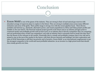 Conclusion 
 Exxon Mobil is one of the giants of the industry. They are strong in their oil and natural gas reserves with 
abundant acreage of unproven plays to explore in the future. They are strong in multiple areas across many different 
industries and areas of the globe. Their public image is strong even with the recent pipeline burst. Their diverse 
portfolio and interest e.g., chemicals, alternative power, and recent acquisitions in Africa and China project profits and 
stability in the near future. The financial analysts project growth in the future and as an industry all signs point to 
continued steady and profitable growth until at least 2018. In an industry that is fiercely competitive they are competing 
and out performing many of their top competitors; and with an industry that is extremely hard to break into they don’t 
face the threat of new entrants in the market. Financially this is a steady and profitable company that is low risk and is 
poised to stay at the top of the market in the future, with their diverse interests and holdings, but their exploration and 
sales of Oil & Natural gas is still their top priority and is lucrative. Exxon Mobil as an international conglomerate is one 
the strongest companies in the world and most profitable industries. As an investor is a high priced stock that should 
show steady growth over time. 
 