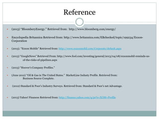 Reference 
 (2013) “BloomberyEnergy.” Retrieved from: http://www.bloomberg.com/energy/ 
 Encyclopedia Britannica Retrieved from: http://www.britannica.com/EBchecked/topic/199234/Exxon- 
Corporation 
 (2013). “Exxon Mobile” Retrieved from: http://www.exxonmobil.com/Corporate/default.aspx 
 (2013) “GoogleNews” Retrieved From: http://www.fool.com/investing/general/2013/04/08/exxonmobil-reminds-us-of- 
the-risks-of-pipelines.aspx 
 (2013) “Hoover’s Company Profiles.” 
 (June 2012) “Oil & Gas in The United States.” MarketLine Industy Profile. Retrieved from: 
Business Source Complete. 
 (2012) Standard & Poor’s Industry Surveys. Retrieved from: Standard & Poor’s net Advantage. 
 (2013) Yahoo! Finances Retrieved from: http://finance.yahoo.com/q/pr?s=XOM+Profile 
