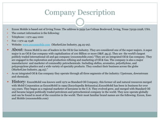 Company Description 
 Exxon Mobile is based out of Irving Texas. The address is 5959 Las Colinas Boulevard, Irving, Texas 75039 2298, USA. 
 The contact information is the following: 
 Telephone: 1 972 444 1000 
 Fax: 1 972 44 1348 
 Website: www.exxonmobile.com (MarketLine Industry, pg.25-29). 
 About: Exxon Mobil is one of leaders in the Oil & Gas industry. They are considered one of the super majors. A super 
major is an Oil & Gas company with capitalization of 100 Billion or more (S&P, pg.3). They are the world's largest 
publicly traded international oil and gas company (exxonmobile.com).“They are an integrated Oil & Gas company. They 
are engaged in the exploration and production refining and marketing of Oil & Gas. The company is also a major 
manufacturer and marketer of commodity petrochemicals. Including olefins, aromatics, polyethylene, and 
polypropylene plastics and a wide variety of specialty products. They conduct their business across the globe 
(MarketLine Industry, pg.25).” 
 As an integrated Oil & Gas company they operate through all three segments of the industry: Upstream, downstream 
and chemicals. 
 History: ExxonMobil was known until 1972 as Standard Oil Company, this former oil and natural resources merged 
with Mobil Corporation as ExxonMobil in 1999 (Encyclopedia Britannica).ExxonMobil has been in business for over 
125 years. They began as a regional marketer of kerosene in the U.S. They evolved grew, and merged with Standard Oil 
and became largest publically traded petroleum and petrochemical company in the world. They now operate globally 
and can be found in most of the countries in the world. Their most familiar brand names are the following: Exxon, Esso 
and Mobile (exxonmobile.com) 
 