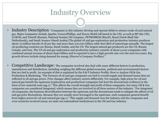 Industry Overview 
 Industry Description: “Companies in this industry develop and operate fields to extract crude oil and natural 
gas. Major companies include Apache, ConocoPhillips, and Exxon Mobil (all based in the US), as well as BP (the UK), 
LUKOIL and Tatneft (Russia), National Iranian Oil Company, PETROBRAS (Brazil), Royal Dutch Shell (the 
Netherlands), and Saudi Aramco (Saudi Arabia).The global oil and gas exploration and production industry produces 
about 75 million barrels of oil per day and more than 100,000 billion cubic feet (Bcf) of natural gas annually. The largest 
oil-producing countries are Russia, Saudi Arabia, and the US. The largest natural gas producers are the US, Russia, 
Canada, and Iran. The US oil and gas exploration and production industry consists of about 5,000 companies with 
combined annual revenue of about $290 billion and is expected to have a high-growth rate over the next two years. Key 
growth drivers include rising demand for energy (Hoover’s Company Profiles).” 
 Competitive Landscape: The companies involved also deal with many different factors in production, 
manufacture and distribution; including weighing the different global economic, political and environmental factors 
that are tied to profit. An example of this is explained by the S & P Industry Profile: How to Analyze Oil & Gas 
Production & Marketing, “The fortunes of oil and gas companies are tied to overall supply and demand issues that are 
reflected in oil and gas prices. Price changes affect industry sectors differently. For example, high prices for oil and 
natural gas benefit the upstream (exploration and production) companies but hurt the downstream (refiners) in the 
form of raw material costs (pg.1).” This affects the overall strength and profit of these companies, but many Oil & Gas 
companies are considered integrated, which means they are involved in all three sectors of the industry. “For integrated 
oil companies, the business diversification between the upstream and the downstream tends to mitigate the effects of oil 
and gas price fluctuations. Because they are usually more leveraged to the upstream, such companies general benefit 
from higher prices for oil and natural gas (pg.1).” This supply and demand runs the industry and the companies and 
even countries involved (many are state run nationalized institutions) in the Oil and Gas industry. 
 