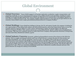 Global Environment 
 Global Overview: “ Exxon Mobil engages in oil and gas exploration, production, supply, transportation, and 
marketing worldwide. In 2011 it reported proved reserves of 24.9 billion barrels of oil equivalent, including its major 
holdings in oil sands through Imperial Oil. Exxon Mobil's 36 refineries in 20 countries have a throughput capacity of 
more than 6.2 million barrels per day. The company supplies refined products to more than 25,000 gas stations in 100 
countries. Exxon Mobil is also a major petrochemical producer(Hoover’s Company Profiles).” 
 Global Holdings: Exxon Mobil has holdings in Europe, the US, and eastern Canada, the company is looking for 
new opportunities in West Africa (both onshore and off) in South America, and in the former Soviet Union. In 2011 the 
company agreed to spend $1 billion in a joint venture with Rosneft to explore oil and gas fields in the Black Sea 
(Hoover’s Company Profiles). Their proven reserves are 11,673 million barrels and 62.1 million acres of exploration in 
33 countries. They also own a majority interest in Castle Peak Power Company which generates electricity in Hong Kong 
and main land China (MarketLine Industry, pg.26). 
 Global Industry Concerns: Economic, political and geopolitical concerns all are factors in the Oil & Gas 
industry. This is a supply and demand industry and if any of these become a concern the price for their product can 
skyrocket immediately, even with the companies’ reserves in play. An example of this in the last year is economic 
turmoil has led to lower demand. Specifically economic downturn in the EU, China and the US have all had economic 
issues, but slowly and sanctions on Iran which is threatening to close the Straight of Hormuz, unrest between Israel and 
Iran and led to higher prices of oil. Also, emerging markets such as India have had slow growth. This directly affects oil 
demand (S & P, pg.1). This is an extremely complicated market that is affected by countless elements and any of the 
global elements can change the makeup of ExxonMobil. 
 