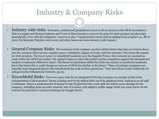 Industry & Company Risks 
 Industry wide risks: Economic, political and geopolitical concerns all are factors in the Oil & Gas industry. 
This is a supply and demand industry and if any of these become a concern the price for their product can skyrocket 
immediately, even with the companies’ reserves in play. Transportation issues such as spillage from a tanker e.g., BP in 
2010, the Keystone Pipeline controversy and other issues can cause industry wide impacts. 
 General Company Risks: The summary of the company market and the factors they face are broken down 
into five sections: Buyer power, supplier power, substitutes, degree of rivalry and new entrants. This forms the market 
for their products. The buyer power is considered moderate as is the Supplier Power, New entrants are assessed as 
weak within the Oil & Gas market. The capital it takes to enter this market and be competitive against the international 
markets is extremely difficult to attain. The threat of substitutes within the Oil & Gas market is considered moderate, 
but in the future this is could change as reserves of Oil & Gas decline in the future. “Since oil and gas companies are 
typically large integrated players that benefit from the scale of their operations.” They have fierce rivalry within the oil 
and gas market (MarketLine Industry, pg.19). 
 ExxonMobil Risks: There are many risks for an integrated Oil & Gas company an example of this is the 
transportation of their product. Exxon is being sued for $5 million after one if its pipelines burst, leading to an oil spill 
in Arkansas. This is a small amount of money for the oil giant but this crude spill can lead to more damage for the 
company, including clean up costs, lawsuits, loss of revenue, and negative public image which can cause havoc on the 
bottom line and lead to investors backing out (Google News). 
 