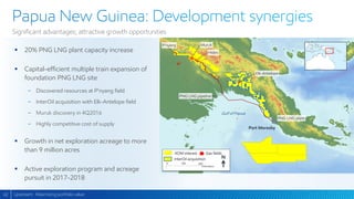 42
Significant advantages; attractive growth opportunities
Upstream: Maximizing portfolio value
 20% PNG LNG plant capacity increase
 Capital-efficient multiple train expansion of
foundation PNG LNG site
− Discovered resources at P’nyang field
− InterOil acquisition with Elk-Antelope field
− Muruk discovery in 4Q2016
− Highly competitive cost of supply
 Growth in net exploration acreage to more
than 9 million acres
 Active exploration program and acreage
pursuit in 2017-2018
XOM interest Gas fields
0 100 200
Kilometers
InterOil acquisition
Muruk
Hides
Elk-Antelope
PNG LNG plant
PNG LNG pipeline
Gulf of Papua
Port Moresby
N
P’nyang
 