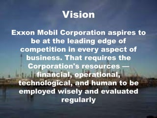 Exxon Mobil Corporation aspires to
be at the leading edge of
competition in every aspect of
business. That requires the
Corporation's resources —
financial, operational,
technological, and human to be
employed wisely and evaluated
regularly
Vision
 