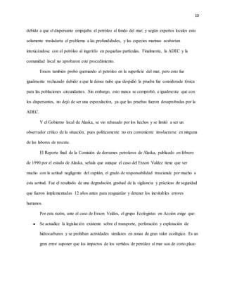 10
debido a que el dispersante empujaba el petróleo al fondo del mar; y según expertos locales esto
solamente trasladaría el problema a las profundidades, y las especies marinas acabarían
intoxicándose con el petróleo al ingerirlo en pequeñas partículas. Finalmente, la ADEC y la
comunidad local no aprobaron este procedimiento.
Exxon también probó quemando el petróleo en la superficie del mar, pero esto fue
igualmente rechazado debido a que la densa nube que despidió la prueba fue considerada tóxica
para las poblaciones circundantes. Sin embargo, esto nunca se comprobó, e igualmente que con
los dispersantes, no dejó de ser una especulación, ya que las pruebas fueron desaprobadas por la
ADEC.
Y el Gobierno local de Alaska, se vio rebasado por los hechos y se limitó a ser un
observador crítico de la situación, pues políticamente no era conveniente involucrarse en ninguna
de las labores de rescate.
El Reporte final de la Comisión de derrames petroleros de Alaska, publicado en febrero
de 1990 por el estado de Alaska, señala que aunque el caso del Exxon Valdez tiene que ver
mucho con la actitud negligente del capitán, el grado de responsabilidad trasciende por mucho a
esta actitud. Fue el resultado de una degradación gradual de la vigilancia y prácticas de seguridad
que fueron implementadas 12 años antes para resguardar y detener los inevitables errores
humanos.
Por esta razón, ante el caso de Exxon Valdes, el grupo Ecologistas en Acción exige que:
 Se actualice la legislación existente sobre el transporte, perforación y explotación de
hidrocarburos y se prohíban actividades similares en zonas de gran valor ecológico. Es un
gran error suponer que los impactos de los vertidos de petróleo al mar son de corto plazo
 