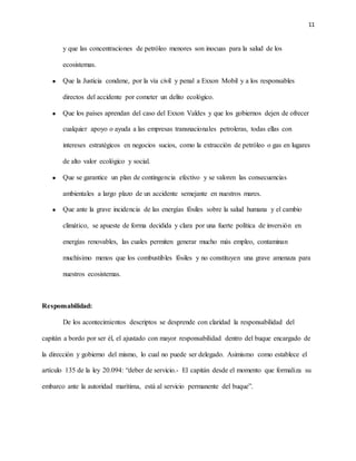 11
y que las concentraciones de petróleo menores son inocuas para la salud de los
ecosistemas.
 Que la Justicia condene, por la vía civil y penal a Exxon Mobil y a los responsables
directos del accidente por cometer un delito ecológico.
 Que los países aprendan del caso del Exxon Valdes y que los gobiernos dejen de ofrecer
cualquier apoyo o ayuda a las empresas transnacionales petroleras, todas ellas con
intereses estratégicos en negocios sucios, como la extracción de petróleo o gas en lugares
de alto valor ecológico y social.
 Que se garantice un plan de contingencia efectivo y se valoren las consecuencias
ambientales a largo plazo de un accidente semejante en nuestros mares.
 Que ante la grave incidencia de las energías fósiles sobre la salud humana y el cambio
climático, se apueste de forma decidida y clara por una fuerte política de inversión en
energías renovables, las cuales permiten generar mucho más empleo, contaminan
muchísimo menos que los combustibles fósiles y no constituyen una grave amenaza para
nuestros ecosistemas.
Responsabilidad:
De los acontecimientos descriptos se desprende con claridad la responsabilidad del
capitán a bordo por ser él, el ajustado con mayor responsabilidad dentro del buque encargado de
la dirección y gobierno del mismo, lo cual no puede ser delegado. Asimismo como establece el
artículo 135 de la ley 20.094: “deber de servicio.- El capitán desde el momento que formaliza su
embarco ante la autoridad marítima, está al servicio permanente del buque”.
 
