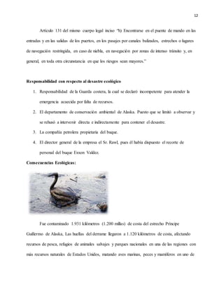 12
Artículo 131 del mismo cuerpo legal inciso “h) Encontrarse en el puente de mando en las
entradas y en las salidas de los puertos, en los pasajes por canales balizados, estrechos o lugares
de navegación restringida, en caso de niebla, en navegación por zonas de intenso tránsito y, en
general, en toda otra circunstancia en que los riesgos sean mayores.”
Responsabilidad con respecto al desastre ecológico
1. Responsabilidad de la Guarda costera, la cual se declaró incompetente para atender la
emergencia acaecida por falta de recursos.
2. El departamento de conservación ambiental de Alaska. Puesto que se limitó a observar y
se rehusó a intervenir directa e indirectamente para contener el desastre.
3. La compañía petrolera propietaria del buque.
4. El director general de la empresa el Sr. Rawl, pues él había dispuesto el recorte de
personal del buque Exxon Valdez.
Consecuencias Ecológicas:
Fue contaminado 1.931 kilómetros (1.200 millas) de costa del estrecho Príncipe
Guillermo de Alaska, Las huellas del derrame llegaron a 1.120 kilómetros de costa, afectando
recursos de pesca, refugios de animales salvajes y parques nacionales en una de las regiones con
más recursos naturales de Estados Unidos, matando aves marinas, peces y mamíferos en uno de
 