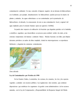 15
contaminación ambiental. Es muy conocido el impacto negativo de un derrame de hidrocarburos
en el ambiente; por ejemplo, inmediatamente los hidrocarburos pueden provocar la muerte de
plantas y animales, las aguas subterráneas se ven contaminadas por la penetración de
hidrocarburos al subsuelo, la consecuencia de esto es una contaminación local y regional del
agua empleada para el consumo humano (para uso agrícola o bebible).
Se puede citar respecto a la utilización de bacterias que degradan petróleo en la Antártida,
a científicos argentinos que desarrollaron un proceso para combatir vertido de crudo, en las
extremas temperaturas del inmenso continente blanco. Muchas bacterias son útiles para limpiar
derrames petroleros en suelos de clima templado, donde los microorganismos se reproducen
fácilmente y degradan las sustancias contaminantes.
Zona afectada
Ley de Contaminación por Petróleo de 1990
En los Estados Unidos, la atmósfera, los océanos, los estuarios, los ríos y las especies
vegetales y animales son recursos públicos. Las regulaciones más recientes, que contienen
disposiciones que establecen los organismos de gestión como administradores de los recursos
naturales, son la Ley de Compensación y Responsabilidad de Respuesta Integral del Medio
 